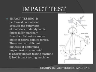IMPACT TEST
 IMPACT TESTING is
performed on material
because the behaviour
of materials under dynamic
forces differ markedly
from their behaviour under
static or slowly applied forces.
There are two different
methods of performing
impact test on a material.
1} Charpy impact testing machine
2} Izod impact testing machine
CHARPY IMPACT TESTING MACHINE
 