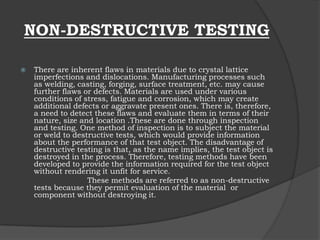 NON-DESTRUCTIVE TESTING
 There are inherent flaws in materials due to crystal lattice
imperfections and dislocations. Manufacturing processes such
as welding, casting, forging, surface treatment, etc. may cause
further flaws or defects. Materials are used under various
conditions of stress, fatigue and corrosion, which may create
additional defects or aggravate present ones. There is, therefore,
a need to detect these flaws and evaluate them in terms of their
nature, size and location .These are done through inspection
and testing. One method of inspection is to subject the material
or weld to destructive tests, which would provide information
about the performance of that test object. The disadvantage of
destructive testing is that, as the name implies, the test object is
destroyed in the process. Therefore, testing methods have been
developed to provide the information required for the test object
without rendering it unfit for service.
These methods are referred to as non-destructive
tests because they permit evaluation of the material or
component without destroying it.
 