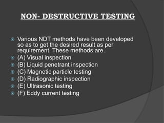 NON- DESTRUCTIVE TESTING
 Various NDT methods have been developed
so as to get the desired result as per
requirement. These methods are.
 (A) Visual inspection
 (B) Liquid penetrant inspection
 (C) Magnetic particle testing
 (D) Radiographic inspection
 (E) Ultrasonic testing
 (F) Eddy current testing
 
