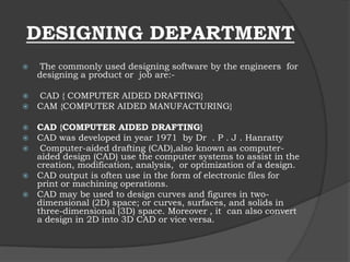 DESIGNING DEPARTMENT
 The commonly used designing software by the engineers for
designing a product or job are:-
 CAD { COMPUTER AIDED DRAFTING}
 CAM {COMPUTER AIDED MANUFACTURING}
 CAD {COMPUTER AIDED DRAFTING}
 CAD was developed in year 1971 by Dr . P . J . Hanratty
 Computer-aided drafting (CAD),also known as computer-
aided design (CAD) use the computer systems to assist in the
creation, modification, analysis, or optimization of a design.
 CAD output is often use in the form of electronic files for
print or machining operations.
 CAD may be used to design curves and figures in two-
dimensional (2D) space; or curves, surfaces, and solids in
three-dimensional (3D) space. Moreover , it can also convert
a design in 2D into 3D CAD or vice versa.
 