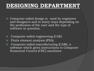 DESIGNING DEPARTMENT
 Computer-aided design is used by engineers
and designers and in many ways depending on
the profession of the user and the type of
software in question.
 Computer-aided engineering (CAE)
 Finite element analysis (FEA)
 Computer-aided manufacturing (CAM), a
software which gives instructions to Computer
Numerical Control (CNC) machines
.
 