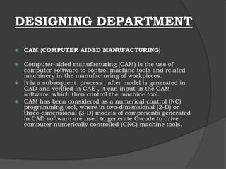 DESIGNING DEPARTMENT
 CAM {COMPUTER AIDED MANUFACTURING}
 Computer-aided manufacturing (CAM) is the use of
computer software to control machine tools and related
machinery in the manufacturing of workpieces.
 It is a subsequent process , after model is generated in
CAD and verified in CAE , it can input in the CAM
software, which then control the machine tool.
 CAM has been considered as a numerical control (NC)
programming tool, where in two-dimensional (2-D) or
three-dimensional (3-D) models of components generated
in CAD software are used to generate G-code to drive
computer numerically controlled (CNC) machine tools.
 