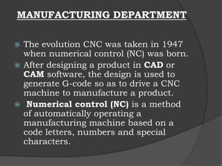  The evolution CNC was taken in 1947
when numerical control (NC) was born.
 After designing a product in CAD or
CAM software, the design is used to
generate G-code so as to drive a CNC
machine to manufacture a product.
 Numerical control (NC) is a method
of automatically operating a
manufacturing machine based on a
code letters, numbers and special
characters.
MANUFACTURING DEPARTMENT
 