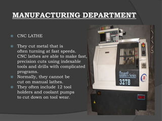 MANUFACTURING DEPARTMENT
 CNC LATHE
 They cut metal that is
often turning at fast speeds.
CNC lathes are able to make fast,
precision cuts using indexable
tools and drills with complicated
programs.
 Normally, they cannot be
cut on manual lathes.
 They often include 12 tool
holders and coolant pumps
to cut down on tool wear.
 