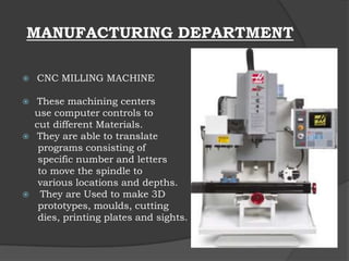 MANUFACTURING DEPARTMENT
 CNC MILLING MACHINE
 These machining centers
use computer controls to
cut different Materials.
 They are able to translate
programs consisting of
specific number and letters
to move the spindle to
various locations and depths.
 They are Used to make 3D
prototypes, moulds, cutting
dies, printing plates and sights.
 