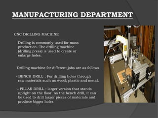 MANUFACTURING DEPARTMENT
CNC DRILLING MACHINE
Drilling is commonly used for mass
production. The drilling machine
(drilling press) is used to create or
enlarge holes.
Drilling machine for different jobs are as follows
- BENCH DRILL : For drilling holes through
raw materials such as wood, plastic and metal.
- PILLAR DRILL : larger version that stands
upright on the floor. As the bench drill, it can
be used to drill larger pieces of materials and
produce bigger holes
 
