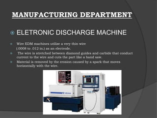 MANUFACTURING DEPARTMENT
 ELETRONIC DISCHARGE MACHINE
 Wire EDM machines utilize a very thin wire
(.0008 to .012 in.) as an electrode.
 The wire is stretched between diamond guides and carbide that conduct
current to the wire and cuts the part like a band saw.
 Material is removed by the erosion caused by a spark that moves
horizontally with the wire.
 
