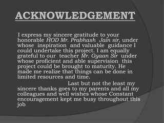 ACKNOWLEDGEMENT
I express my sincere gratitude to your
honorable HOD Mr. Prabhash Jain sir, under
whose inspiration and valuable guidance I
could undertake this project. I am equally
grateful to our teacher Mr. Gyaan Sir under
whose proficient and able supervision this
project could be brought to maturity. He
made me realize that things can be done in
limited resources and time.
Last but not the least my
sincere thanks goes to my parents and all my
colleagues and well wishes whose Constant
encouragement kept me busy throughout this
job.
 