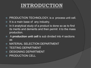 INTRODUCTION
 PRODUCTION TECHNOLOGY, is a process unit cell.
 It is a main base of any industry.
 In it analytical study of a product is done so as to find
its merits and demerits and then permit it to the mass
production.
 A production unit cell is sub divided into 4 sections
as
 MATERIAL SELECTION DEPARTMENT
 TESTING DEPARTMENT
 DESIGNING DEPARTMENT
 PRODUCTION CELL
 