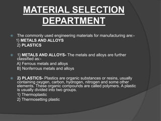 MATERIAL SELECTION
DEPARTMENT
 The commonly used engineering materials for manufacturing are:-
1} METALS AND ALLOYS
2} PLASTICS
 1} METALS AND ALLOYS- The metals and alloys are further
classified as:-
A} Ferrous metals and alloys
B} Nonferrous metals and alloys
 2} PLASTICS- Plastics are organic substances or resins, usually
containing oxygen, carbon, hydrogen, nitrogen and some other
elements. These organic compounds are called polymers. A plastic
is usually divided into two groups.
1} Thermoplastic
2} Thermosetting plastic
 