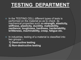 TESTING DEPARTMENT
 In the TESTING CELL different types of tests is
performed on the material so as to check its
mechanical properties such as-strength, elasticity,
stiffness, plasticity, ductility, malleability,
resilience, toughness, hardness, hardenability,
brittleness, machinability, creep, fatigue etc.
 In industries, testing of a material is classified into
two groups :-
1} Destructive testing
2} Non-destructive testing
 