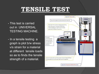 TENSILE TEST
- This test is carried
out in UNIVERSAL
TESTING MACHINE.
- In a tensile testing a
graph is plot b/w stress
v/s strain for a material
at different tensile loads
so as to finds the tensile
strength of a material.
 