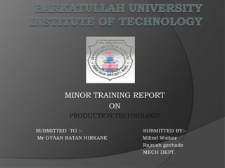 MINOR TRAINING REPORT
ON
PRODUCTION TECHNOLOGY
SUBMITTED TO :- SUBMITTED BY:-
Mr GYAAN RATAN HIRKANE Milind Waikar
Rajnish gavhade
MECH DEPT.
 