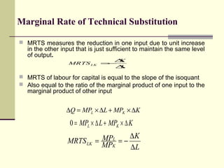 Marginal Rate of Technical Substitution
 MRTS measures the reduction in one input due to unit increase

in the other input that is just sufficient to maintain the same level
of output.
∆
K
MRTS LK =
−
∆
L

 MRTS of labour for capital is equal to the slope of the isoquant
 Also equal to the ratio of the marginal product of one input to the

marginal product of other input

∆Q = MPL × ∆L + MPK × ∆K

0 = MPL × ∆ L + MPK × ∆ K
MRTS LK

MPL = − ∆ K
=
MPK
∆L

 
