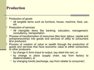 Production
 Production of goods

All tangible items such as furniture, house, machine, food, car,
etc
 Production of services
 All intangible items like banking, education, management,
consultancy, transportation
 Process of transformation of resources (like land, labour, capital and
entrepreneurship) into goods and services of utility to consumers
&/or producers
 Process of creation of value or wealth through the production of
goods and services that have economic value to either consumers
or other producers
 by change in form (input to output, say steel into car), or
 by change in place (supply chain, say from factory to
dealers/retailer), or
 by changing hands (exchange, say from retailer to consumer)


 