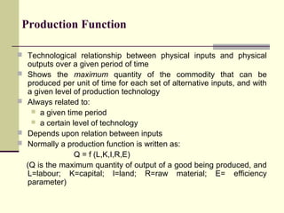 Production Function
 Technological relationship between physical inputs and physical







outputs over a given period of time
Shows the maximum quantity of the commodity that can be
produced per unit of time for each set of alternative inputs, and with
a given level of production technology
Always related to:
 a given time period
 a certain level of technology
Depends upon relation between inputs
Normally a production function is written as:
Q = f (L,K,I,R,E)
(Q is the maximum quantity of output of a good being produced, and
L=labour; K=capital; l=land; R=raw material; E= efficiency
parameter)

 