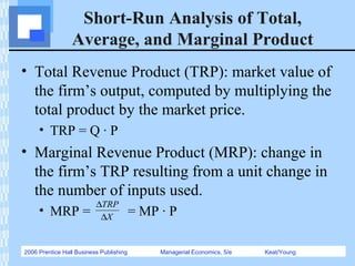 2006 Prentice Hall Business Publishing Managerial Economics, 5/e Keat/Young
Short-Run Analysis of Total,
Average, and Marginal Product
• Total Revenue Product (TRP): market value of
the firm’s output, computed by multiplying the
total product by the market price.
• TRP = Q · P
• Marginal Revenue Product (MRP): change in
the firm’s TRP resulting from a unit change in
the number of inputs used.
• MRP = = MP · PX
TRP
∆
∆
 