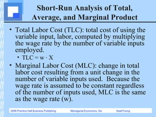 2006 Prentice Hall Business Publishing Managerial Economics, 5/e Keat/Young
Short-Run Analysis of Total,
Average, and Marginal Product
• Total Labor Cost (TLC): total cost of using the
variable input, labor, computed by multiplying
the wage rate by the number of variable inputs
employed.
• TLC = w · X
• Marginal Labor Cost (MLC): change in total
labor cost resulting from a unit change in the
number of variable inputs used. Because the
wage rate is assumed to be constant regardless
of the number of inputs used, MLC is the same
as the wage rate (w).
 
