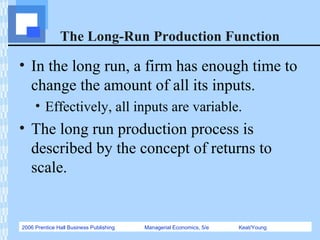 2006 Prentice Hall Business Publishing Managerial Economics, 5/e Keat/Young
The Long-Run Production Function
• In the long run, a firm has enough time to
change the amount of all its inputs.
• Effectively, all inputs are variable.
• The long run production process is
described by the concept of returns to
scale.
 
