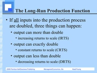 2006 Prentice Hall Business Publishing Managerial Economics, 5/e Keat/Young
The Long-Run Production Function
• If all inputs into the production process
are doubled, three things can happen:
• output can more than double
• increasing returns to scale (IRTS)
• output can exactly double
• constant returns to scale (CRTS)
• output can less than double
• decreasing returns to scale (DRTS)
 