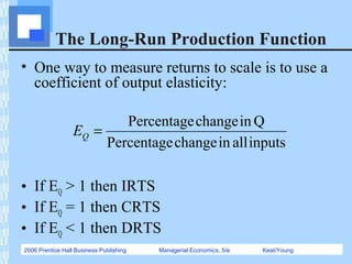 2006 Prentice Hall Business Publishing Managerial Economics, 5/e Keat/Young
The Long-Run Production Function
• One way to measure returns to scale is to use a
coefficient of output elasticity:
• If EQ > 1 then IRTS
• If EQ = 1 then CRTS
• If EQ < 1 then DRTS
inputsallinchangePercentage
QinchangePercentage
=QE
 