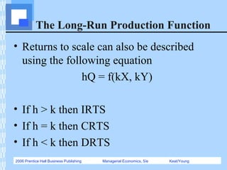 2006 Prentice Hall Business Publishing Managerial Economics, 5/e Keat/Young
The Long-Run Production Function
• Returns to scale can also be described
using the following equation
hQ = f(kX, kY)
• If h > k then IRTS
• If h = k then CRTS
• If h < k then DRTS
 