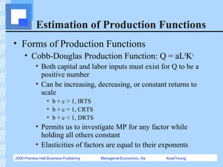 2006 Prentice Hall Business Publishing Managerial Economics, 5/e Keat/Young
Estimation of Production Functions
• Forms of Production Functions
• Cobb-Douglas Production Function: Q = aLb
Kc
• Both capital and labor inputs must exist for Q to be a
positive number
• Can be increasing, decreasing, or constant returns to
scale
• b + c > 1, IRTS
• b + c = 1, CRTS
• b + c < 1, DRTS
• Permits us to investigate MP for any factor while
holding all others constant
• Elasticities of factors are equal to their exponents
 