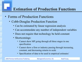 2006 Prentice Hall Business Publishing Managerial Economics, 5/e Keat/Young
Estimation of Production Functions
• Forms of Production Functions
• Cobb-Douglas Production Function
• Can be estimated by linear regression analysis
• Can accommodate any number of independent variables
• Does not require that technology be held constant
• Shortcomings:
• Cannot show MP going through all three stages in one
specification
• Cannot show a firm or industry passing through increasing,
constant, and decreasing returns to scale
• Specification of data to be used in empirical estimates`
 