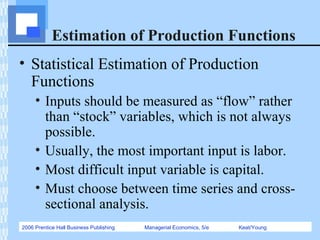 2006 Prentice Hall Business Publishing Managerial Economics, 5/e Keat/Young
Estimation of Production Functions
• Statistical Estimation of Production
Functions
• Inputs should be measured as “flow” rather
than “stock” variables, which is not always
possible.
• Usually, the most important input is labor.
• Most difficult input variable is capital.
• Must choose between time series and cross-
sectional analysis.
 