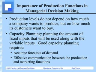 2006 Prentice Hall Business Publishing Managerial Economics, 5/e Keat/Young
Importance of Production Functions in
Managerial Decision Making
• Production levels do not depend on how much
a company wants to produce, but on how much
its customers want to buy.
• Capacity Planning: planning the amount of
fixed inputs that will be used along with the
variable inputs. Good capacity planning
requires:
• Accurate forecasts of demand
• Effective communication between the production
and marketing functions
 