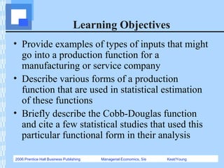 2006 Prentice Hall Business Publishing Managerial Economics, 5/e Keat/Young
Learning Objectives
• Provide examples of types of inputs that might
go into a production function for a
manufacturing or service company
• Describe various forms of a production
function that are used in statistical estimation
of these functions
• Briefly describe the Cobb-Douglas function
and cite a few statistical studies that used this
particular functional form in their analysis
 