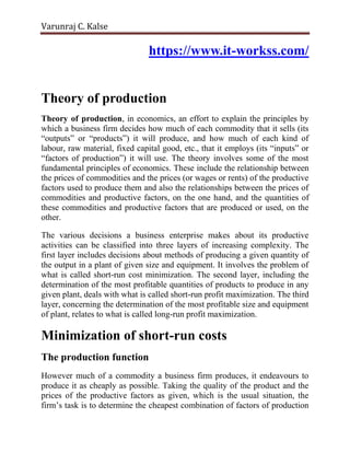 Varunraj C. Kalse
https://www.it-workss.com/
Theory of production
Theory of production, in economics, an effort to explain the principles by
which a business firm decides how much of each commodity that it sells (its
“outputs” or “products”) it will produce, and how much of each kind of
labour, raw material, fixed capital good, etc., that it employs (its “inputs” or
“factors of production”) it will use. The theory involves some of the most
fundamental principles of economics. These include the relationship between
the prices of commodities and the prices (or wages or rents) of the productive
factors used to produce them and also the relationships between the prices of
commodities and productive factors, on the one hand, and the quantities of
these commodities and productive factors that are produced or used, on the
other.
The various decisions a business enterprise makes about its productive
activities can be classified into three layers of increasing complexity. The
first layer includes decisions about methods of producing a given quantity of
the output in a plant of given size and equipment. It involves the problem of
what is called short-run cost minimization. The second layer, including the
determination of the most profitable quantities of products to produce in any
given plant, deals with what is called short-run profit maximization. The third
layer, concerning the determination of the most profitable size and equipment
of plant, relates to what is called long-run profit maximization.
Minimization of short-run costs
The production function
However much of a commodity a business firm produces, it endeavours to
produce it as cheaply as possible. Taking the quality of the product and the
prices of the productive factors as given, which is the usual situation, the
firm’s task is to determine the cheapest combination of factors of production
 