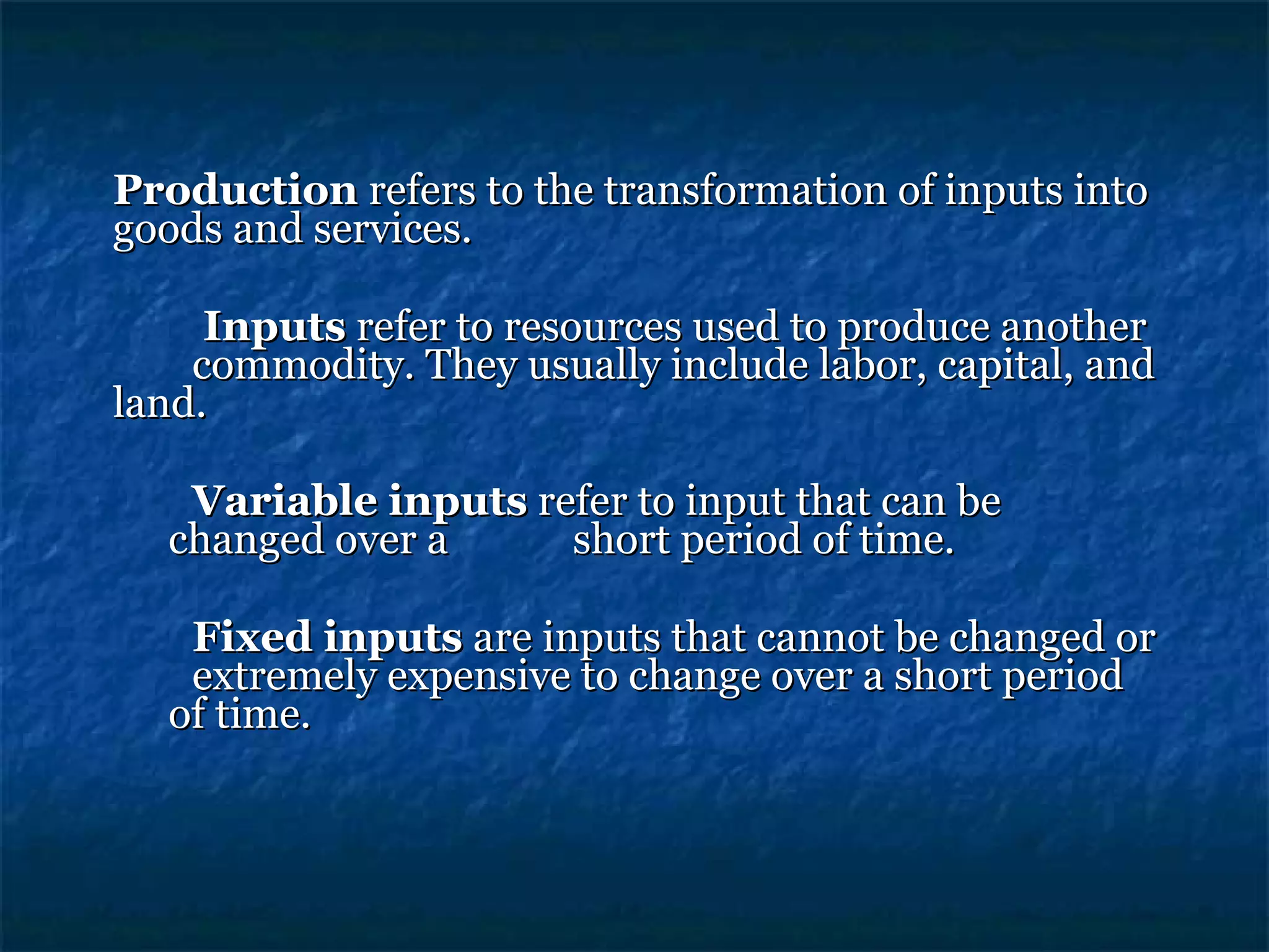 Production  refers to the transformation of inputs into goods and services.     Inputs  refer to resources used to produce another  commodity. They usually include labor, capital, and land. Variable inputs  refer to input that can be changed over a  short period of time. Fixed inputs  are inputs that cannot be changed or  extremely expensive to change over a short period of time. 