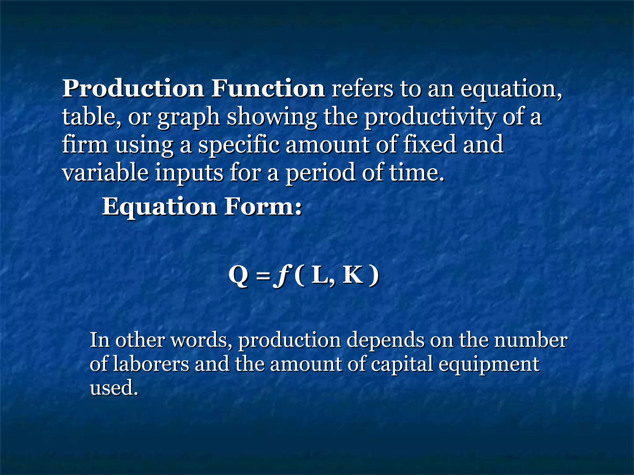 Production Function  refers to an equation, table, or graph showing the productivity of a firm using a specific amount of fixed and variable inputs for a period of time. Equation Form: Q =  f  ( L, K ) In other words, production depends on the number of laborers and the amount of capital equipment used. 