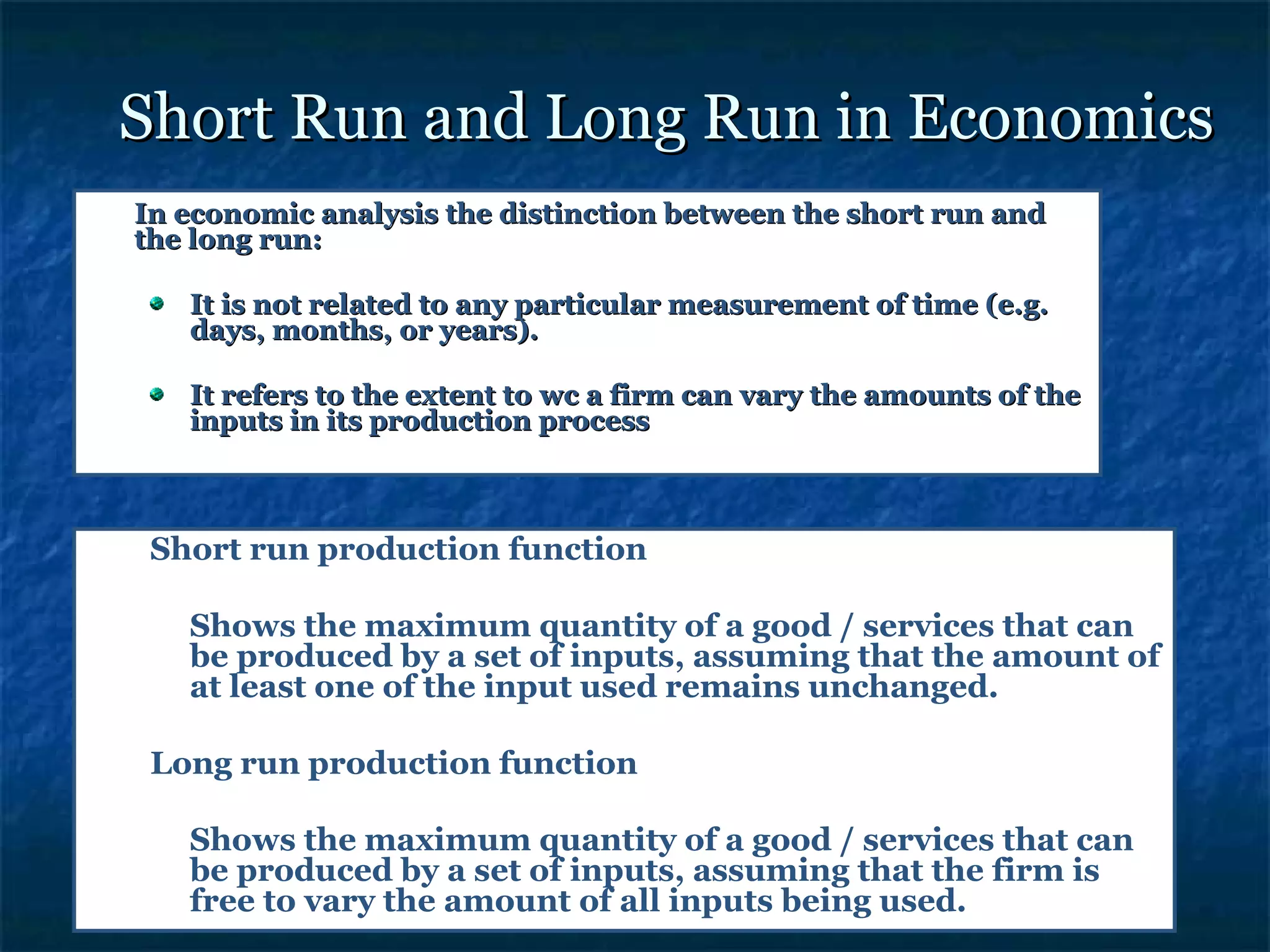 In economic analysis the distinction between the short run and the long run: It is not related to any particular measurement of time (e.g. days, months, or years). It refers to the extent to wc a firm can vary the amounts of the inputs in its production process Short Run and Long Run in Economics Short run production function  Shows the maximum quantity of a good / services that can be produced by a set of inputs, assuming that the amount of at least one of the input used remains unchanged. Long run production function  Shows the maximum quantity of a good / services that can be produced by a set of inputs, assuming that the firm is free to vary the amount of all inputs being used. 