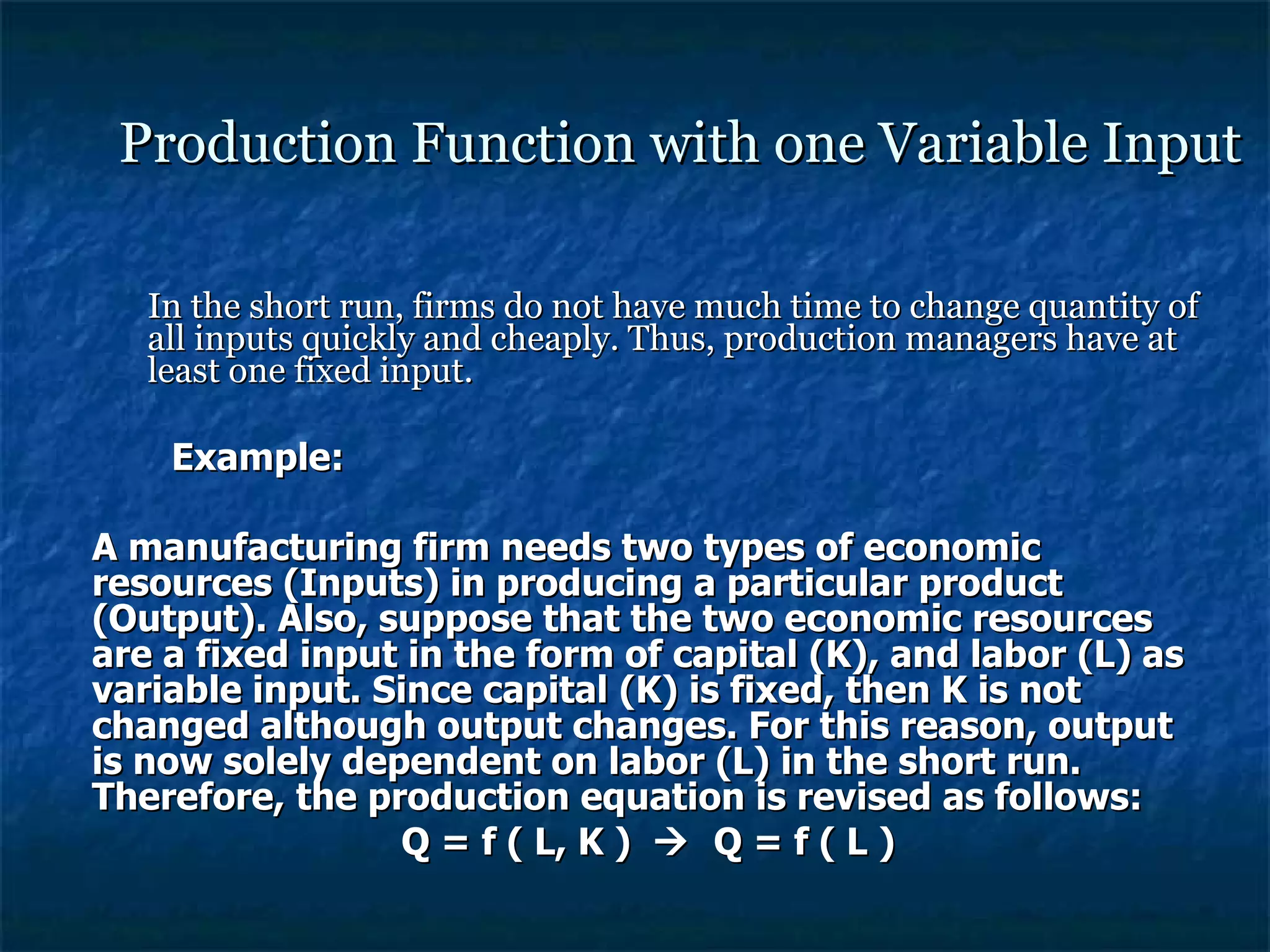 Production Function with one Variable Input In the short run, firms do not have much time to change quantity of all inputs quickly and cheaply. Thus, production managers have at least one fixed input. Example: A manufacturing firm needs two types of economic resources (Inputs) in producing a particular product (Output). Also, suppose that the two economic resources are a fixed input in the form of capital (K), and labor (L) as variable input. Since capital (K) is fixed, then K is not changed although output changes. For this reason, output is now solely dependent on labor (L) in the short run. Therefore, the production equation is revised as follows: Q = f ( L, K )     Q = f ( L ) 