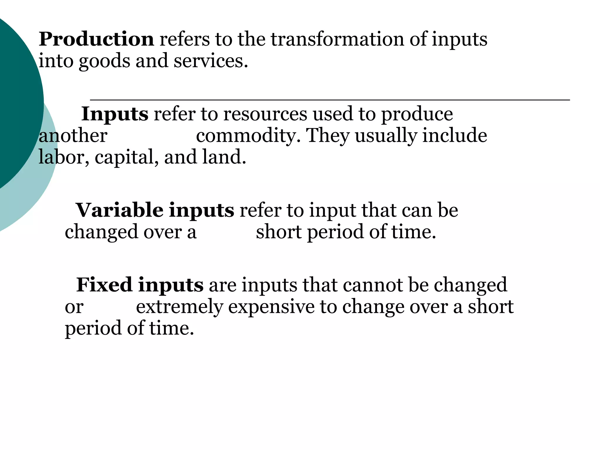 Production  refers to the transformation of inputs into goods and services.     Inputs  refer to resources used to produce another  commodity. They usually include labor, capital, and land. Variable inputs  refer to input that can be changed over a  short period of time. Fixed inputs  are inputs that cannot be changed or  extremely expensive to change over a short period of time. 