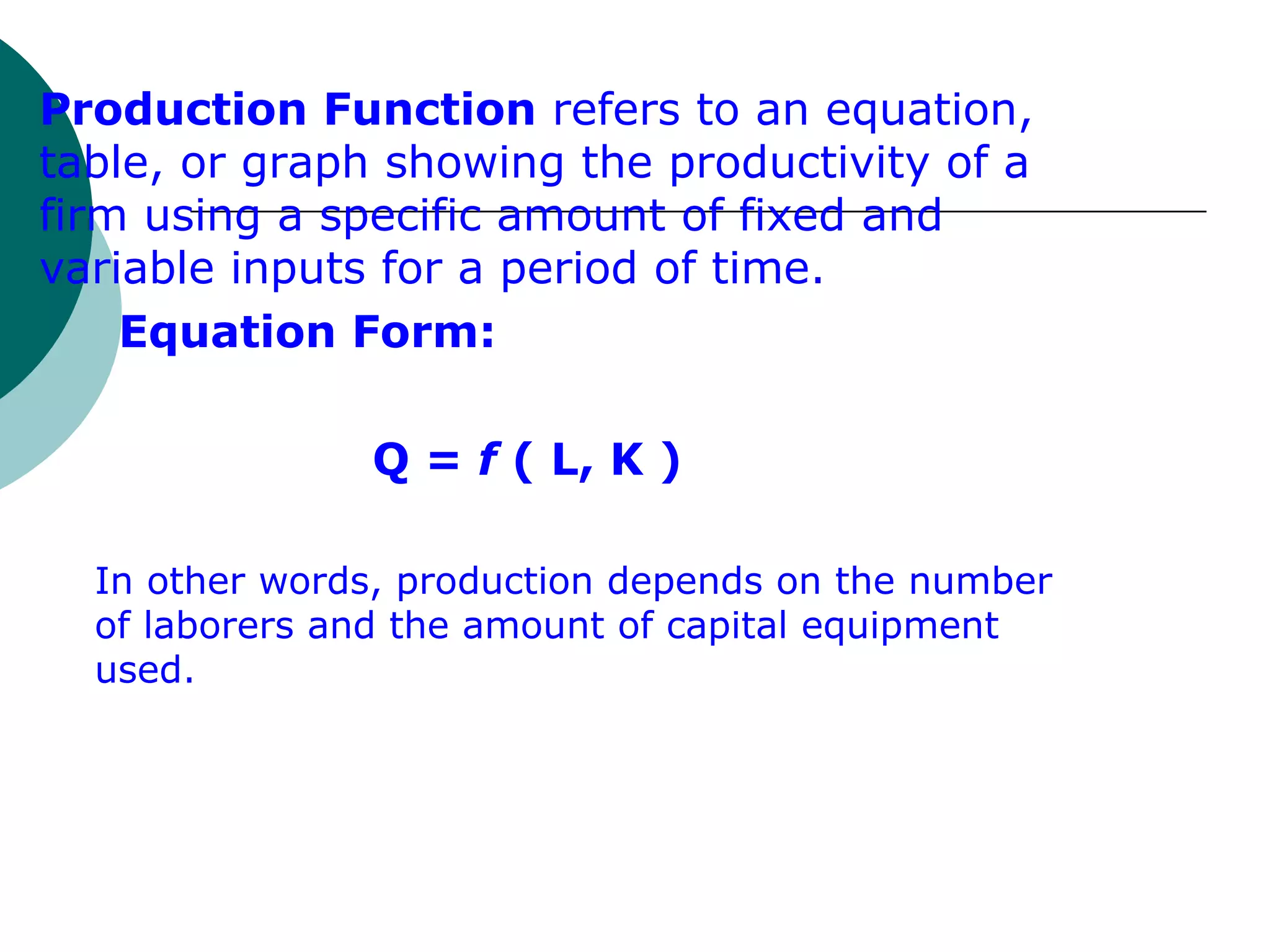 Production Function  refers to an equation, table, or graph showing the productivity of a firm using a specific amount of fixed and variable inputs for a period of time. Equation Form: Q =  f  ( L, K ) In other words, production depends on the number of laborers and the amount of capital equipment used. 