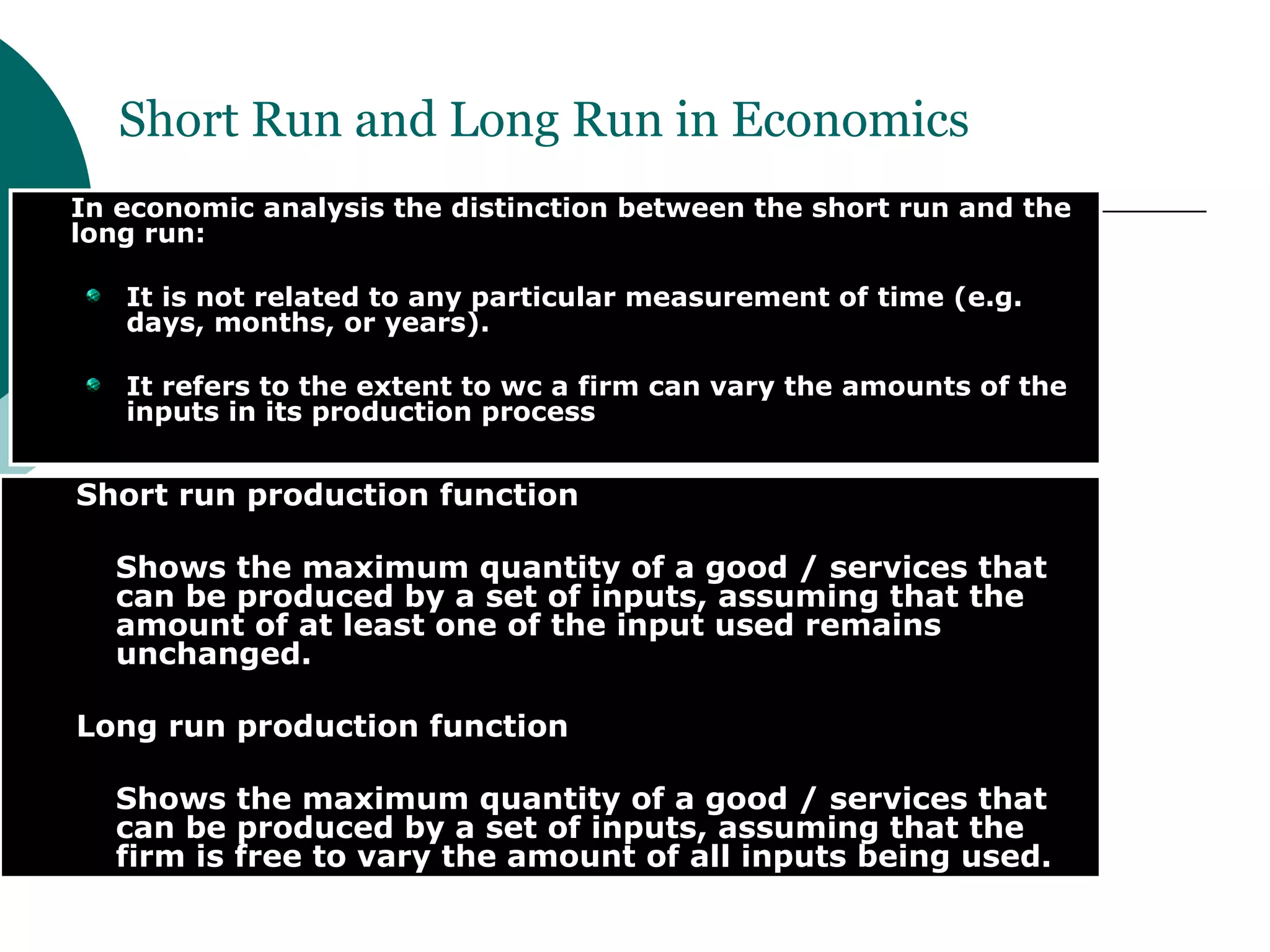 In economic analysis the distinction between the short run and the long run: It is not related to any particular measurement of time (e.g. days, months, or years). It refers to the extent to wc a firm can vary the amounts of the inputs in its production process Short Run and Long Run in Economics Short run production function  Shows the maximum quantity of a good / services that can be produced by a set of inputs, assuming that the amount of at least one of the input used remains unchanged. Long run production function  Shows the maximum quantity of a good / services that can be produced by a set of inputs, assuming that the firm is free to vary the amount of all inputs being used. 
