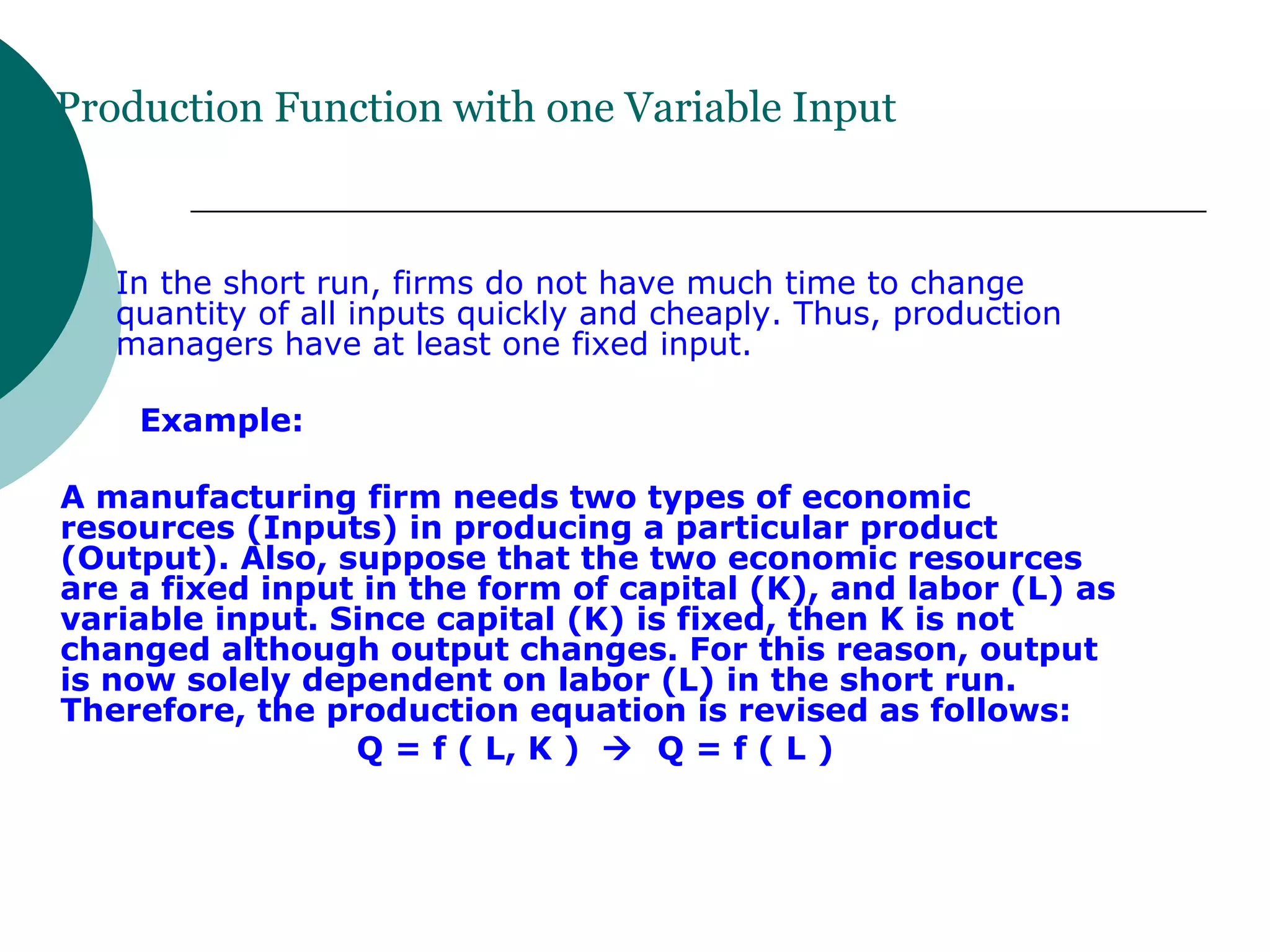 Production Function with one Variable Input In the short run, firms do not have much time to change quantity of all inputs quickly and cheaply. Thus, production managers have at least one fixed input. Example: A manufacturing firm needs two types of economic resources (Inputs) in producing a particular product (Output). Also, suppose that the two economic resources are a fixed input in the form of capital (K), and labor (L) as variable input. Since capital (K) is fixed, then K is not changed although output changes. For this reason, output is now solely dependent on labor (L) in the short run. Therefore, the production equation is revised as follows: Q = f ( L, K )     Q = f ( L ) 