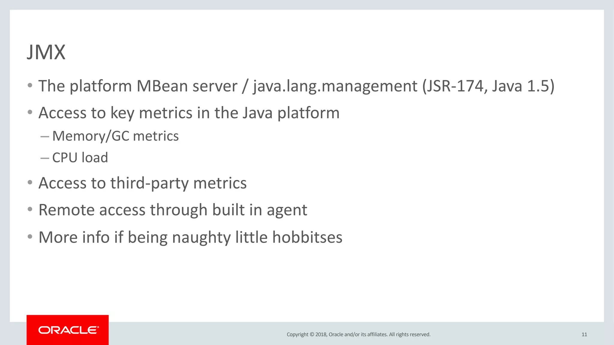 Copyright © 2018, Oracle and/or its affiliates. All rights reserved.
JMX
• The platform MBean server / java.lang.management (JSR-174, Java 1.5)
• Access to key metrics in the Java platform
– Memory/GC metrics
– CPU load
• Access to third-party metrics
• Remote access through built in agent
• More info if being naughty little hobbitses
11
 
