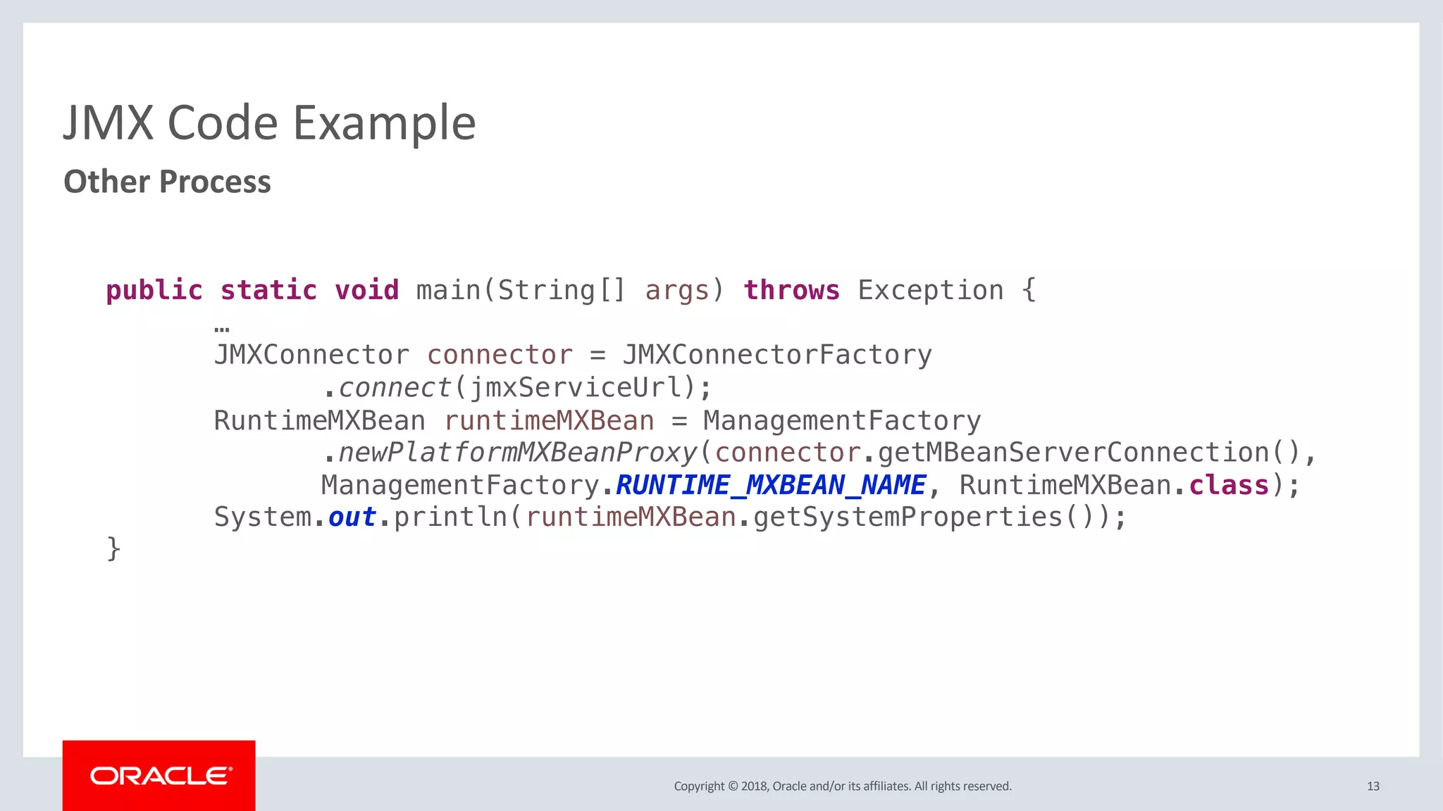Copyright © 2018, Oracle and/or its affiliates. All rights reserved.
JMX Code Example
13
Other Process
public static void main(String[] args) throws Exception {
…
JMXConnector connector = JMXConnectorFactory
.connect(jmxServiceUrl);
RuntimeMXBean runtimeMXBean = ManagementFactory
.newPlatformMXBeanProxy(connector.getMBeanServerConnection(),
ManagementFactory.RUNTIME_MXBEAN_NAME, RuntimeMXBean.class);
System.out.println(runtimeMXBean.getSystemProperties());
}
 