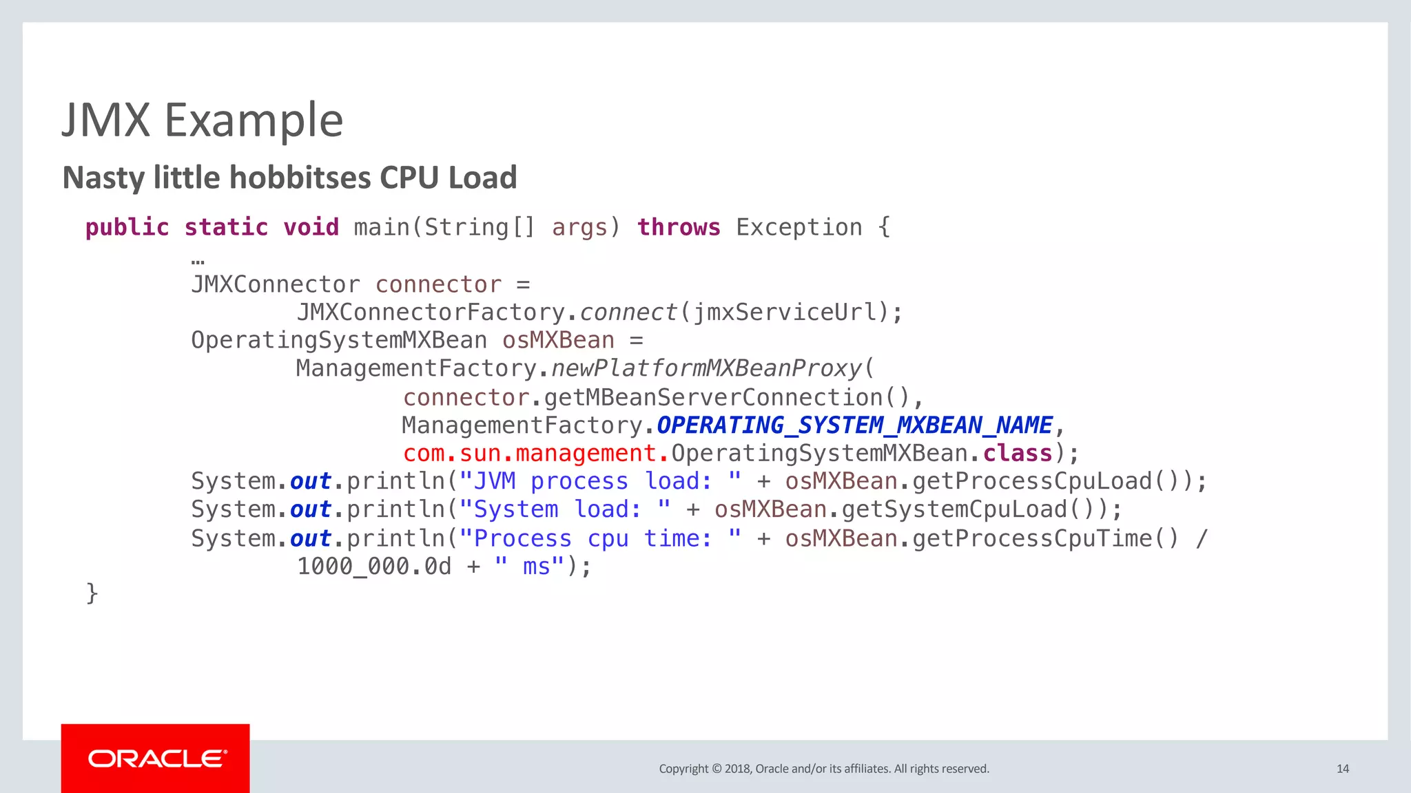 Copyright © 2018, Oracle and/or its affiliates. All rights reserved.
JMX Example
14
Nasty little hobbitses CPU Load
public static void main(String[] args) throws Exception {
…
JMXConnector connector =
JMXConnectorFactory.connect(jmxServiceUrl);
OperatingSystemMXBean osMXBean =
ManagementFactory.newPlatformMXBeanProxy(
connector.getMBeanServerConnection(),
ManagementFactory.OPERATING_SYSTEM_MXBEAN_NAME,
com.sun.management.OperatingSystemMXBean.class);
System.out.println("JVM process load: " + osMXBean.getProcessCpuLoad());
System.out.println("System load: " + osMXBean.getSystemCpuLoad());
System.out.println("Process cpu time: " + osMXBean.getProcessCpuTime() /
1000_000.0d + " ms");
}
 