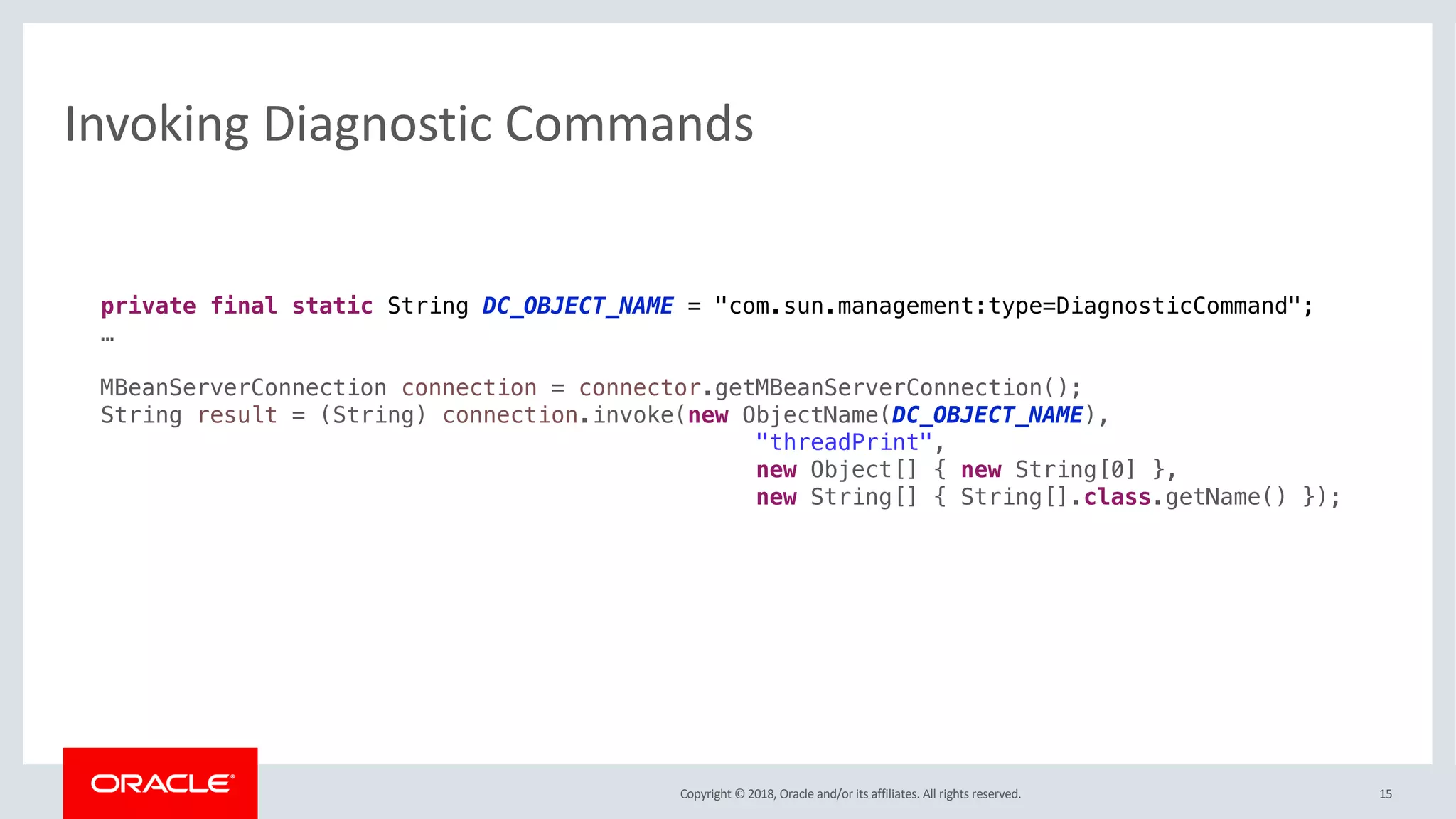 Copyright © 2018, Oracle and/or its affiliates. All rights reserved. 15
Invoking Diagnostic Commands
private final static String DC_OBJECT_NAME = "com.sun.management:type=DiagnosticCommand";
…
MBeanServerConnection connection = connector.getMBeanServerConnection();
String result = (String) connection.invoke(new ObjectName(DC_OBJECT_NAME),
"threadPrint",
new Object[] { new String[0] },
new String[] { String[].class.getName() });
 