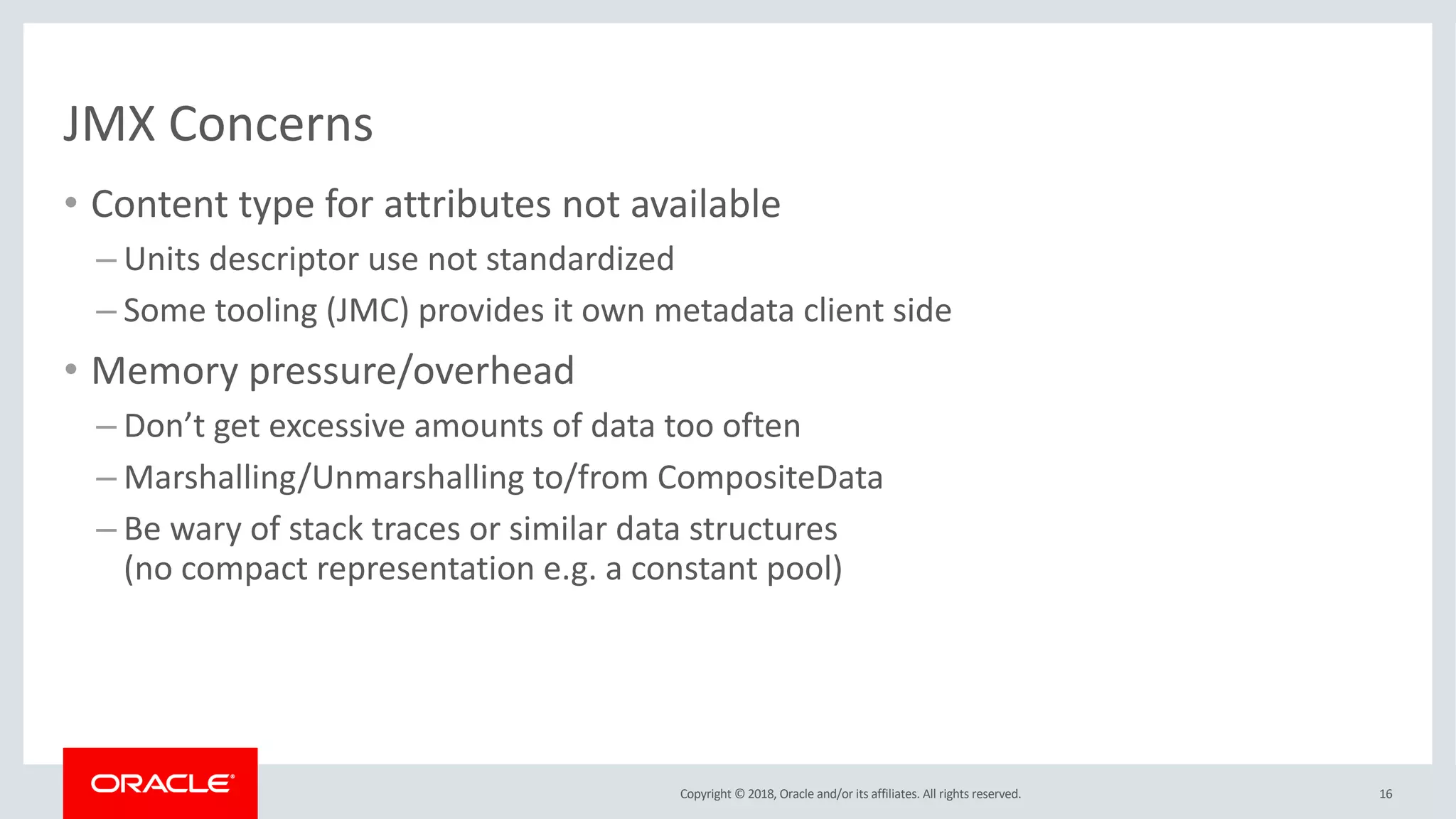 Copyright © 2018, Oracle and/or its affiliates. All rights reserved.
JMX Concerns
• Content type for attributes not available
– Units descriptor use not standardized
– Some tooling (JMC) provides it own metadata client side
• Memory pressure/overhead
– Don’t get excessive amounts of data too often
– Marshalling/Unmarshalling to/from CompositeData
– Be wary of stack traces or similar data structures
(no compact representation e.g. a constant pool)
16
 