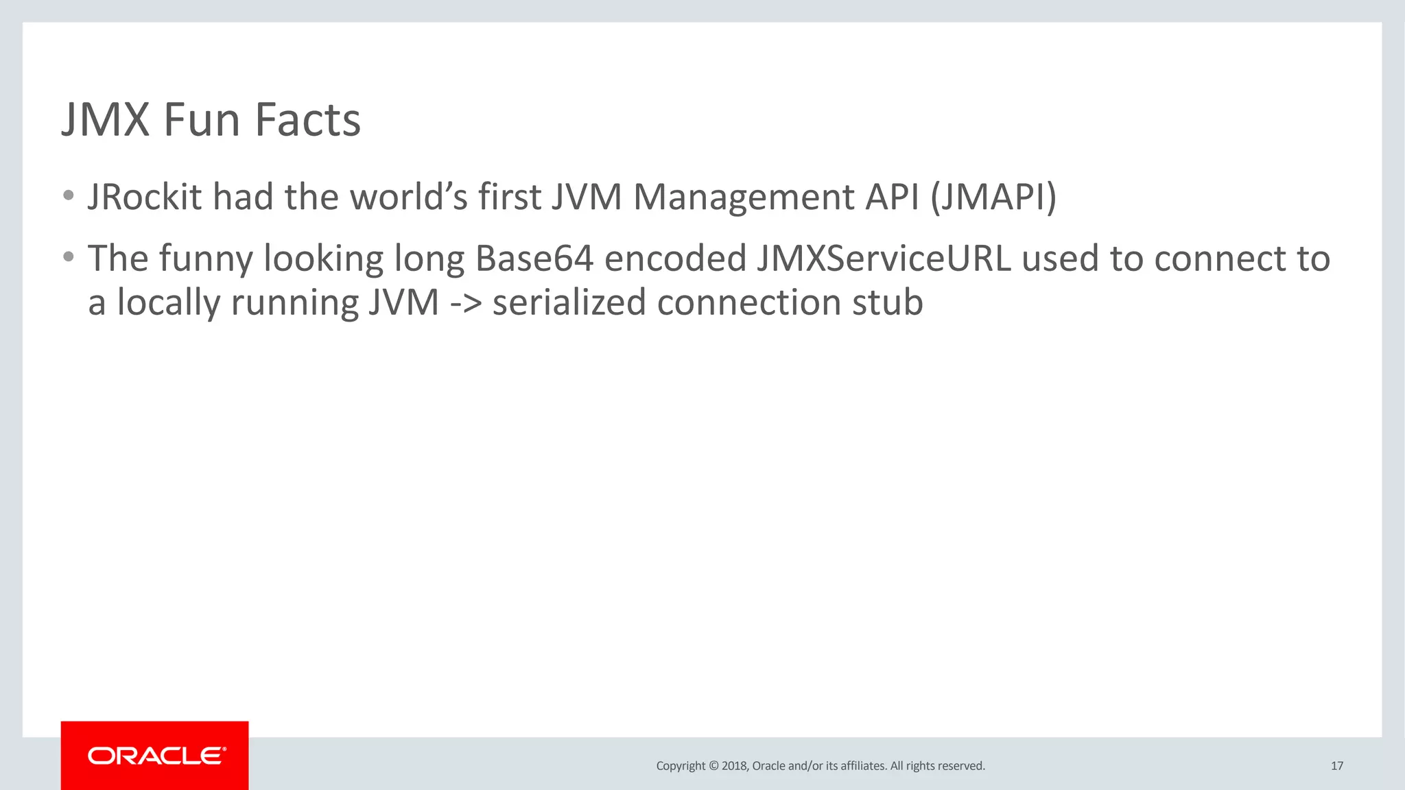 Copyright © 2018, Oracle and/or its affiliates. All rights reserved.
JMX Fun Facts
• JRockit had the world’s first JVM Management API (JMAPI)
• The funny looking long Base64 encoded JMXServiceURL used to connect to
a locally running JVM -> serialized connection stub
17
 
