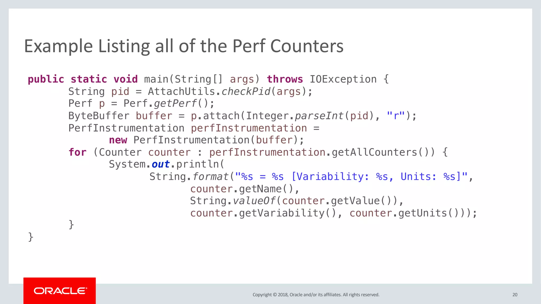 Copyright © 2018, Oracle and/or its affiliates. All rights reserved.
Example Listing all of the Perf Counters
20
public static void main(String[] args) throws IOException {
String pid = AttachUtils.checkPid(args);
Perf p = Perf.getPerf();
ByteBuffer buffer = p.attach(Integer.parseInt(pid), "r");
PerfInstrumentation perfInstrumentation =
new PerfInstrumentation(buffer);
for (Counter counter : perfInstrumentation.getAllCounters()) {
System.out.println(
String.format("%s = %s [Variability: %s, Units: %s]",
counter.getName(),
String.valueOf(counter.getValue()),
counter.getVariability(), counter.getUnits()));
}
}
 