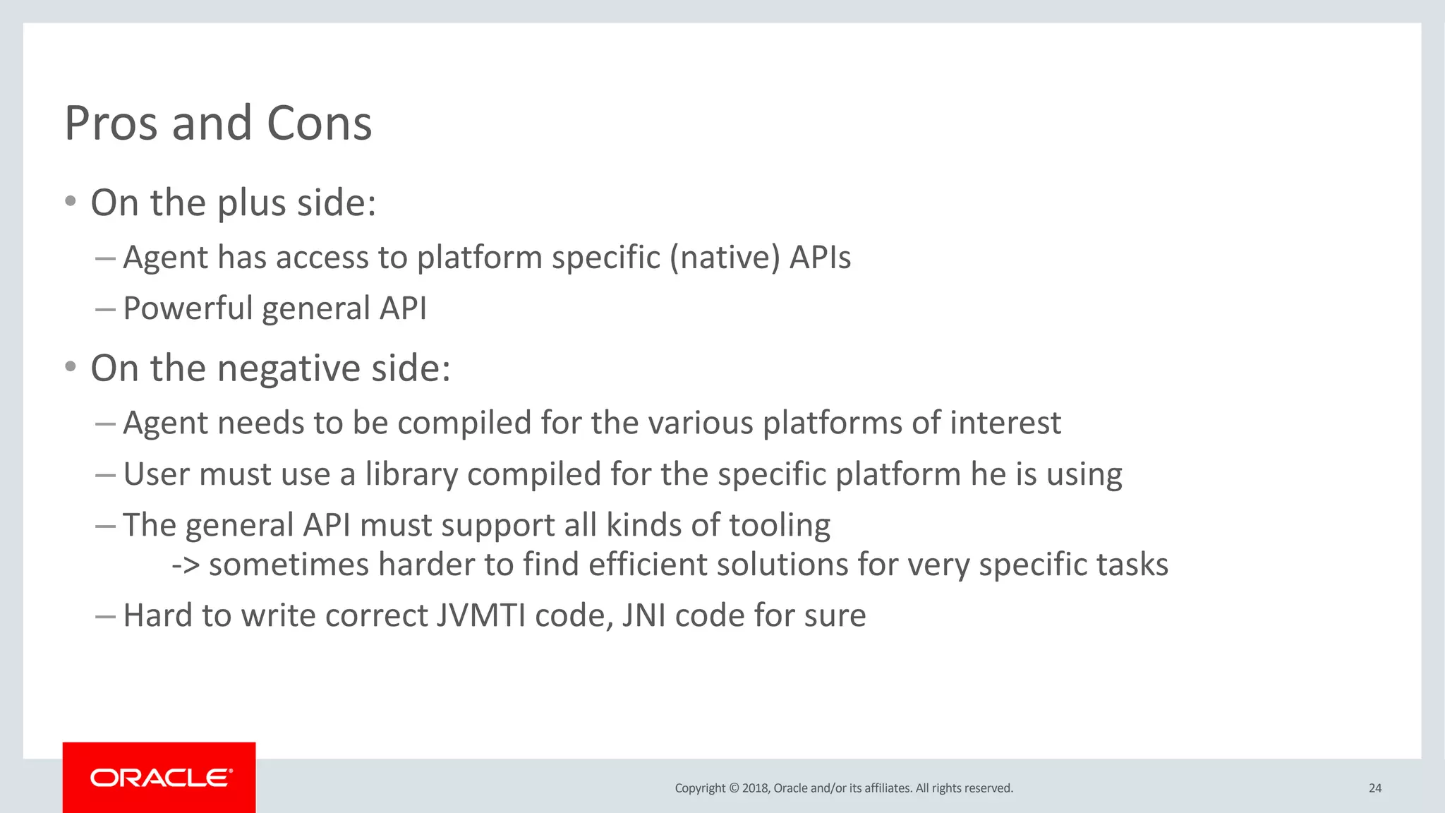 Copyright © 2018, Oracle and/or its affiliates. All rights reserved.
Pros and Cons
• On the plus side:
– Agent has access to platform specific (native) APIs
– Powerful general API
• On the negative side:
– Agent needs to be compiled for the various platforms of interest
– User must use a library compiled for the specific platform he is using
– The general API must support all kinds of tooling
-> sometimes harder to find efficient solutions for very specific tasks
– Hard to write correct JVMTI code, JNI code for sure
24
 