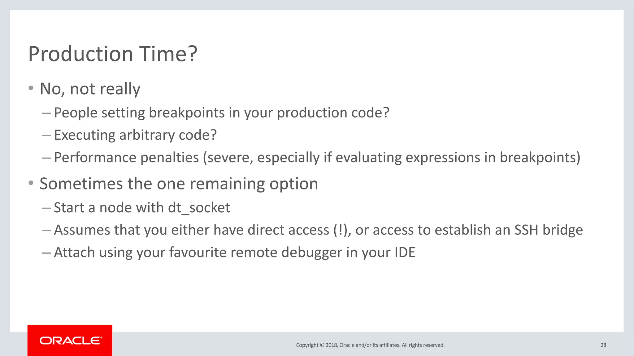 Copyright © 2018, Oracle and/or its affiliates. All rights reserved.
Production Time?
• No, not really
– People setting breakpoints in your production code?
– Executing arbitrary code?
– Performance penalties (severe, especially if evaluating expressions in breakpoints)
• Sometimes the one remaining option
– Start a node with dt_socket
– Assumes that you either have direct access (!), or access to establish an SSH bridge
– Attach using your favourite remote debugger in your IDE
28
 