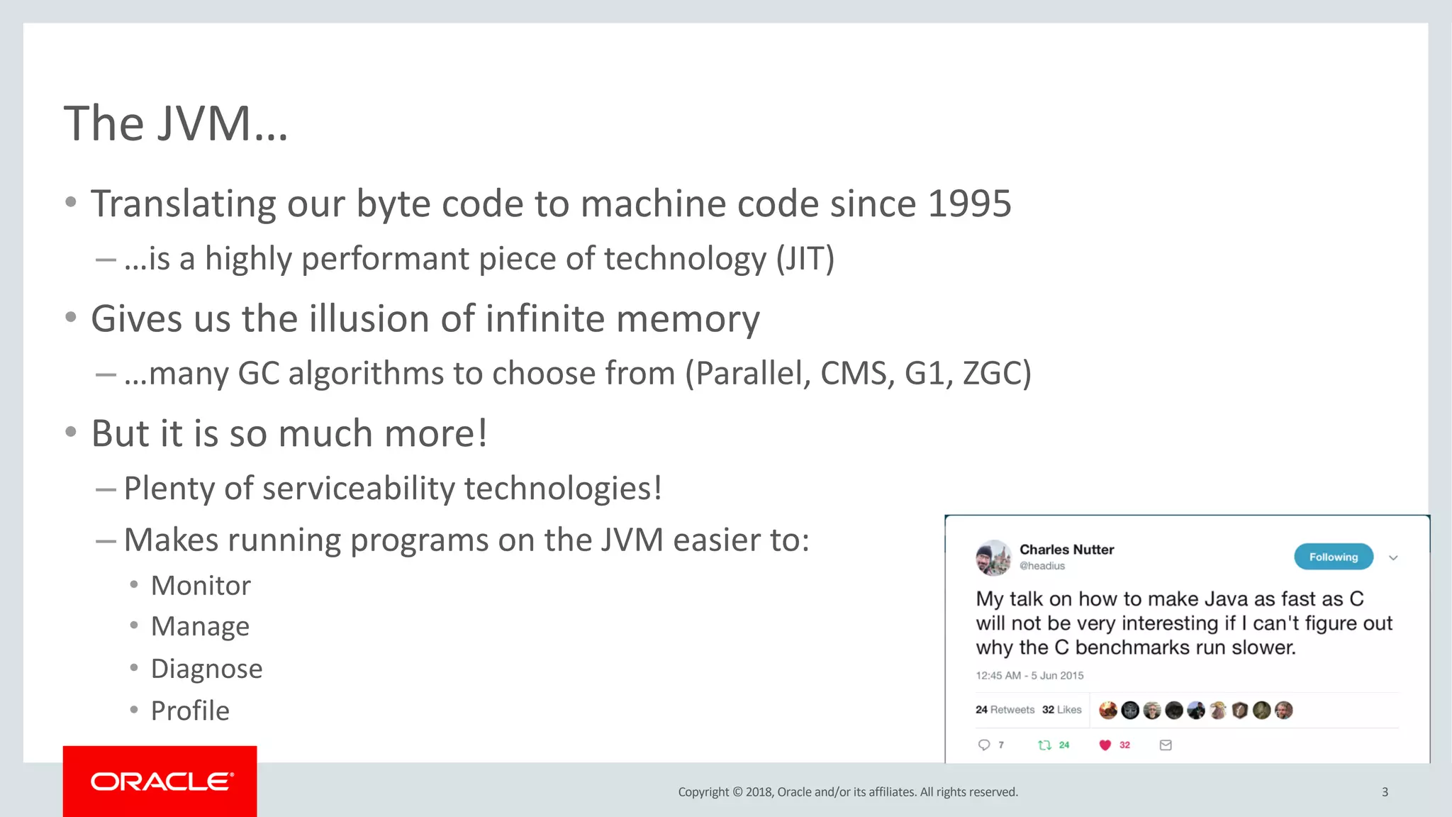 Copyright © 2018, Oracle and/or its affiliates. All rights reserved.
The JVM…
• Translating our byte code to machine code since 1995
– …is a highly performant piece of technology (JIT)
• Gives us the illusion of infinite memory
– …many GC algorithms to choose from (Parallel, CMS, G1, ZGC)
• But it is so much more!
– Plenty of serviceability technologies!
– Makes running programs on the JVM easier to:
• Monitor
• Manage
• Diagnose
• Profile
3
 